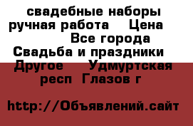 свадебные наборы(ручная работа) › Цена ­ 1 200 - Все города Свадьба и праздники » Другое   . Удмуртская респ.,Глазов г.